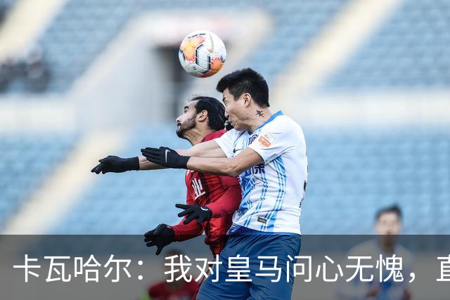 卡瓦哈尔：我对皇马问心无愧，直到最后一天都全力以赴