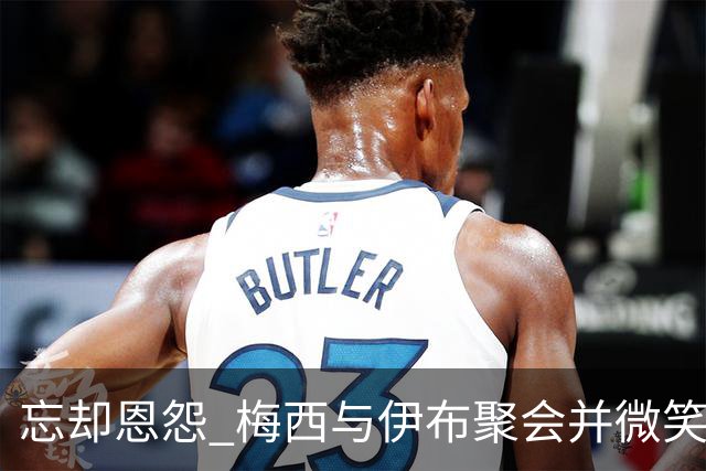 忘却恩怨 梅西与伊布聚会并微笑合影