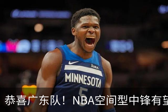 恭喜广东队！NBA空间型中锋有望加盟，亚帅为他裁掉阿祖？