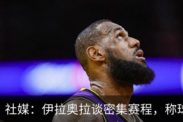 社媒：伊拉奥拉谈密集赛程，称球队状态会有起伏