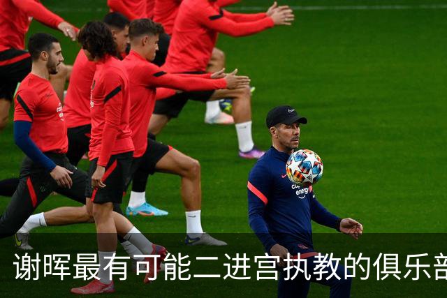 谢晖最有可能二进宫执教的俱乐部预测！本赛季中甲表现不俗有冲超希望