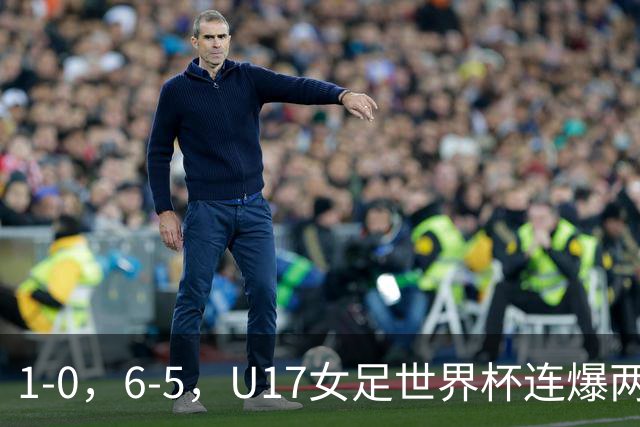 1-0，6-5，U17女足世界杯连爆两冷门！8强出2席，中国队时间确定